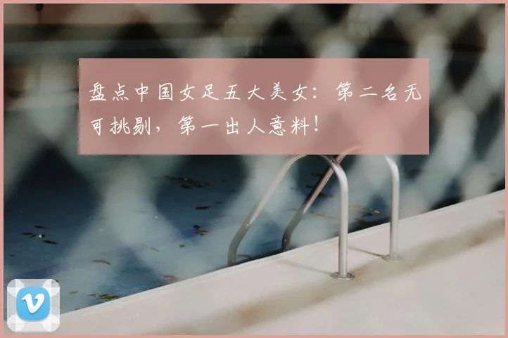 盘点中国女足五大美女：第二名无可挑剔，第一出人意料！