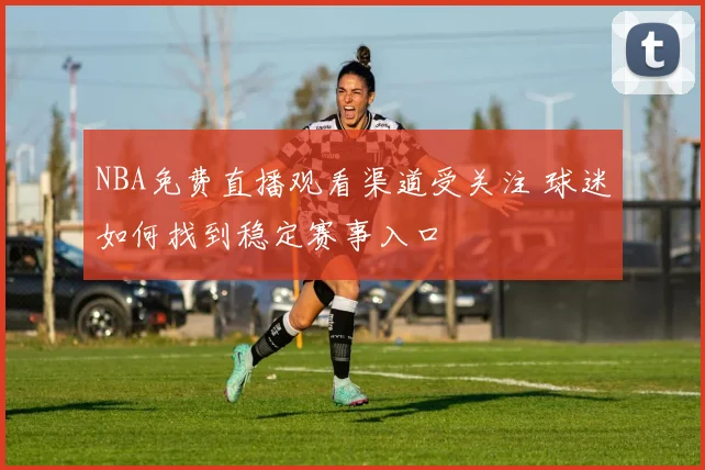 NBA免费直播观看渠道受关注 球迷如何找到稳定赛事入口