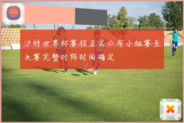 沙特世界杯赛程正式公布小组赛至决赛完整对阵时间确定