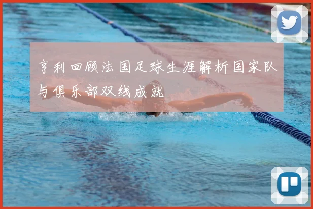 亨利回顾法国足球生涯解析国家队与俱乐部双线成就