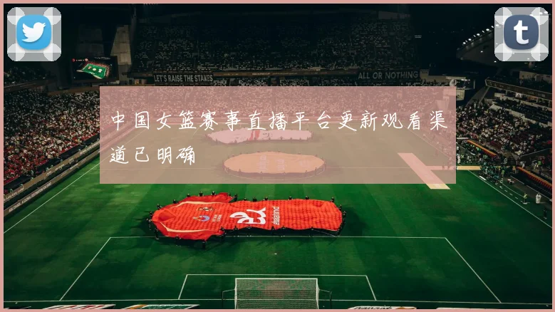 中国女篮赛事直播平台更新观看渠道已明确