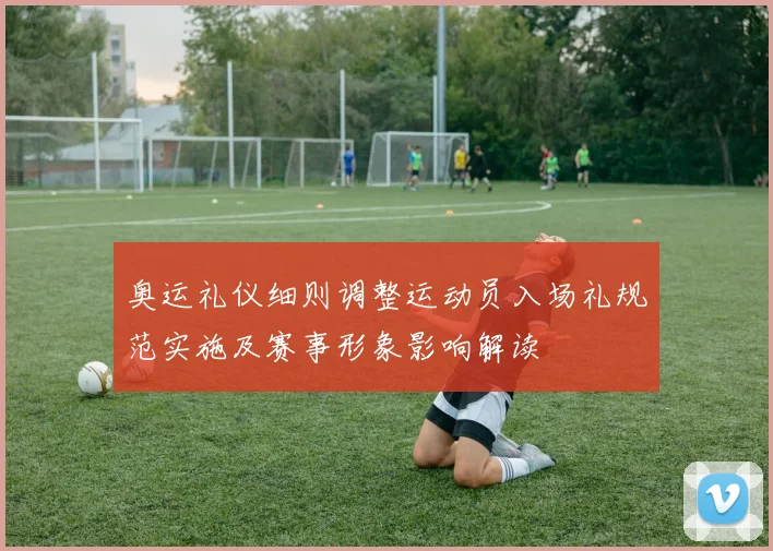 奥运礼仪细则调整运动员入场礼规范实施及赛事形象影响解读