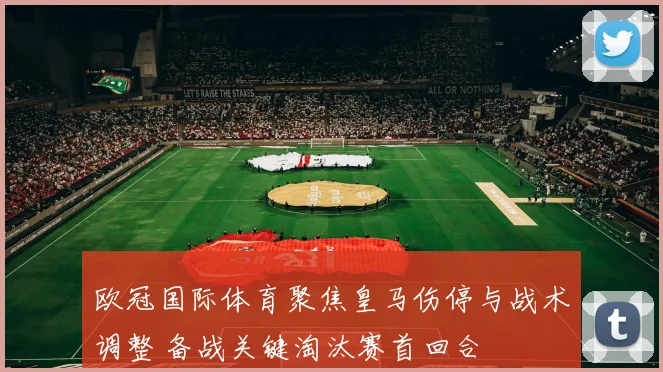 欧冠国际体育聚焦皇马伤停与战术调整 备战关键淘汰赛首回合