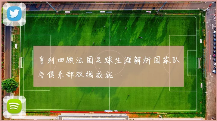 亨利回顾法国足球生涯解析国家队与俱乐部双线成就