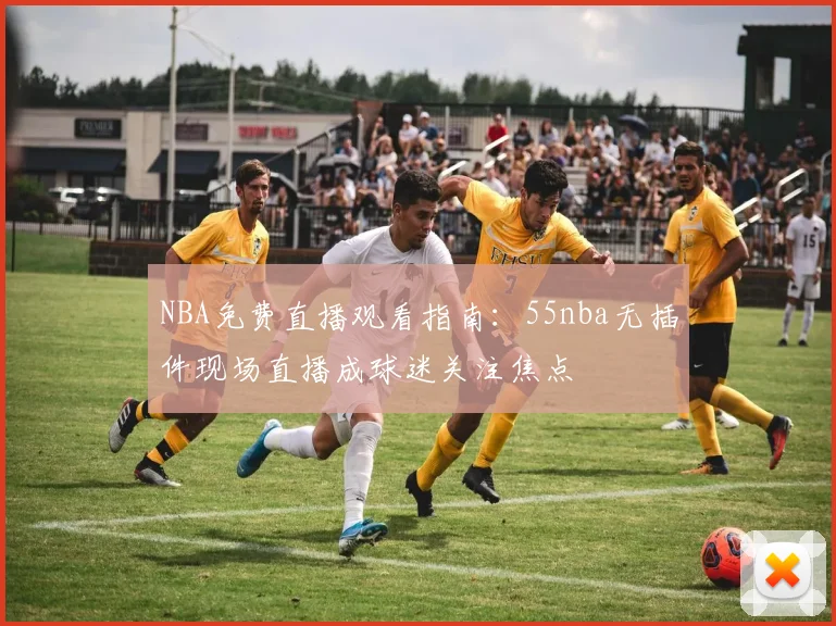 NBA免费直播观看指南:55nba无插件现场直播成球迷关注焦点