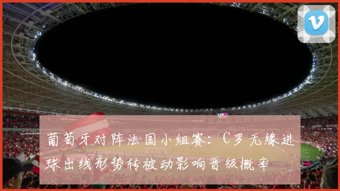 葡萄牙对阵法国小组赛：C罗无缘进球出线形势转被动影响晋级概率