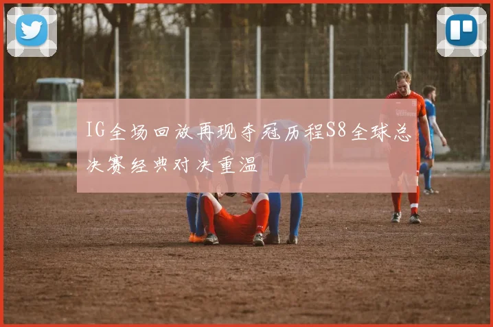 IG全场回放再现夺冠历程S8全球总决赛经典对决重温