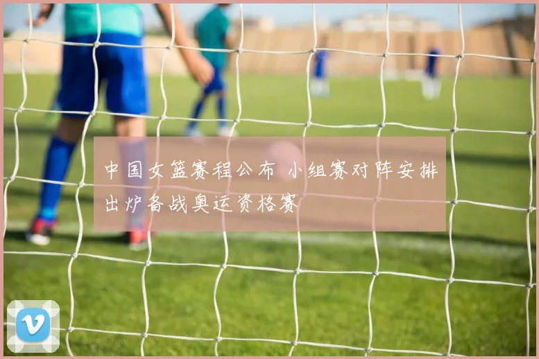 中国女篮赛程公布 小组赛对阵安排出炉备战奥运资格赛