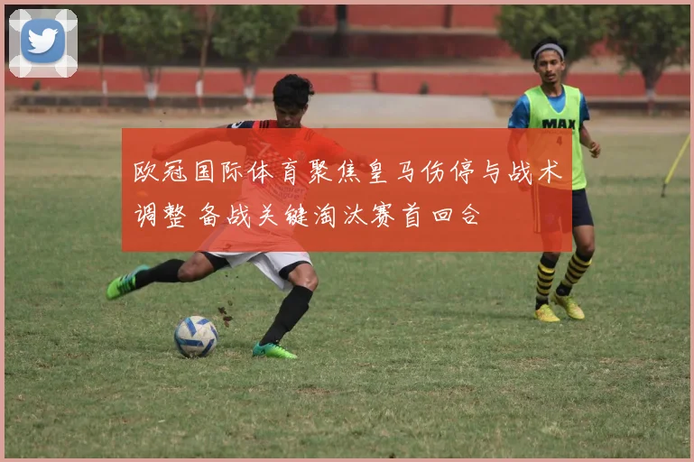 欧冠国际体育聚焦皇马伤停与战术调整 备战关键淘汰赛首回合