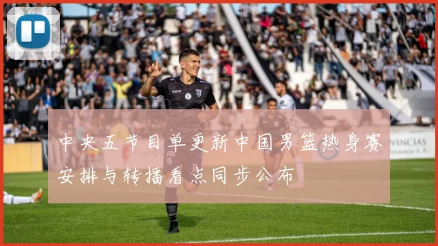 中央五节目单更新中国男篮热身赛安排与转播看点同步公布