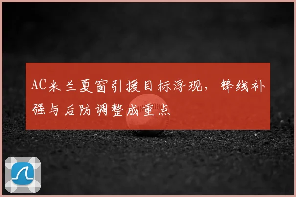 AC米兰夏窗引援目标浮现,锋线补强与后防调整成重点