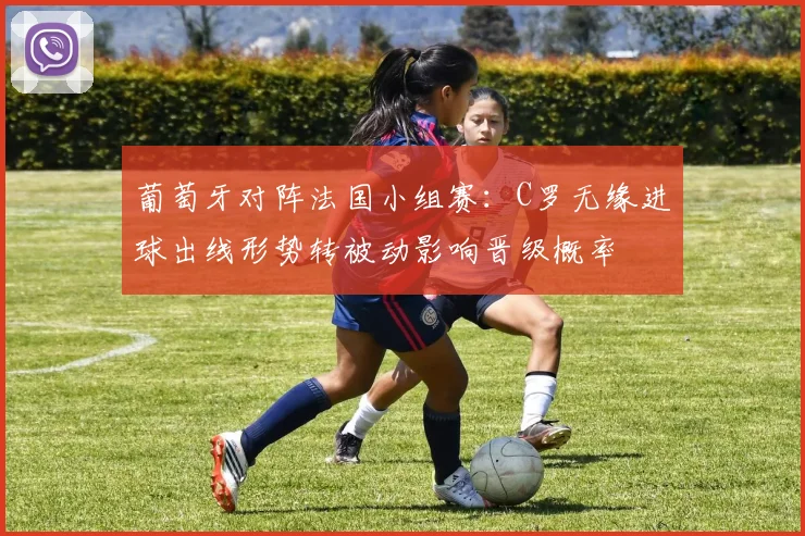 葡萄牙对阵法国小组赛：C罗无缘进球出线形势转被动影响晋级概率