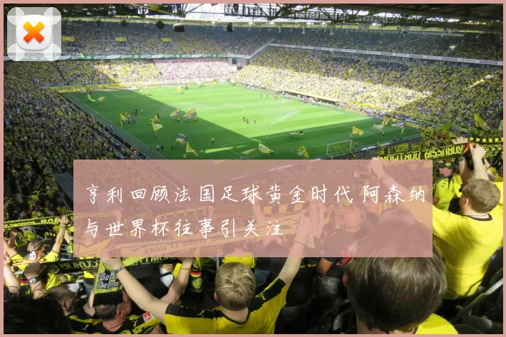 亨利回顾法国足球黄金时代 阿森纳与世界杯往事引关注