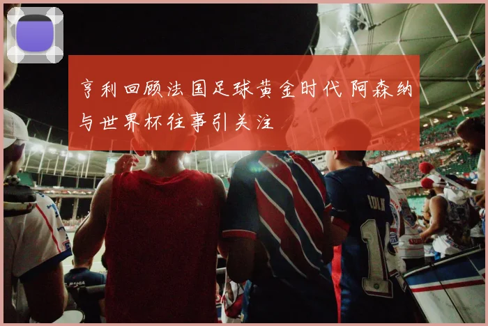 亨利回顾法国足球黄金时代 阿森纳与世界杯往事引关注