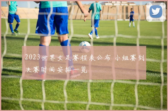 2023世界女足赛程表公布 小组赛到决赛时间安排一览