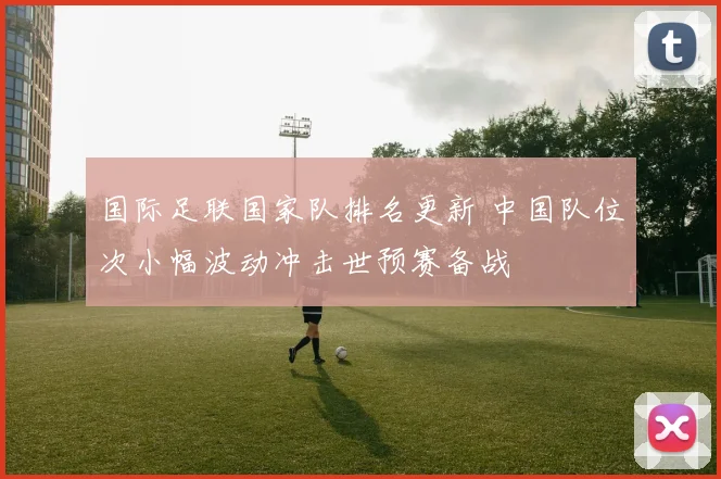 国际足联国家队排名更新 中国队位次小幅波动冲击世预赛备战