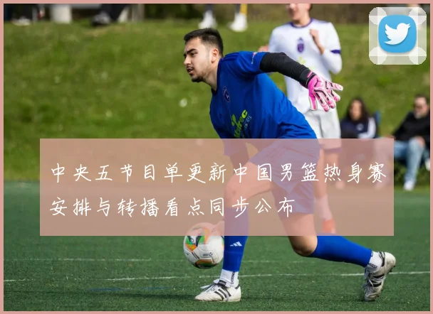 中央五节目单更新中国男篮热身赛安排与转播看点同步公布